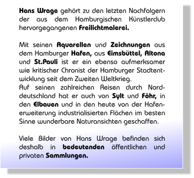 Hans Wrage geh�rt zu den letzten Nachfolgern der aus dem Hamburgischen K�nstlerclub hervorgegangenen Freilichtmalerei.  Mit seinen Aquarellen und Zeichnungen aus dem Hamburger Hafen, aus Eimsb�ttel, Altona und St.Pauli ist er ein ebenso aufmerksamer wie kritischer Chronist der Hamburger Stadtent-wicklung seit dem Zweiten Weltkrieg. Auf seinen zahlreichen Reisen durch Nord-deutschland hat er auch von Sylt und F�hr, in den Elbauen und in den heute von der Hafen-erweiterung industrialisierten Fl�chen im besten Sinne wunderbare Naturansichten geschaffen.  Viele Bilder von Hans Wrage befinden sich deshalb in bedeutenden �ffentlichen und privaten Sammlungen.